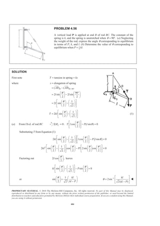 PROPRIETARY MATERIAL. © 2010 The McGraw-Hill Companies, Inc. All rights reserved. No part of this Manual may be displayed,
reproduced or distributed in any form or by any means, without the prior written permission of the publisher, or used beyond the limited
distribution to teachers and educators permitted by McGraw-Hill for their individual course preparation. If you are a student using this Manual,
you are using it without permission.
404
PROBLEM 4.56
A vertical load P is applied at end B of rod BC. The constant of the
spring is k, and the spring is unstretched when 90 .θ = ° (a) Neglecting
the weight of the rod, express the angle θ corresponding to equilibrium
in terms of P, k, and l. (b) Determine the value of θ corresponding to
equilibrium when 1
4
.P kl=
SOLUTION
First note tension in springT ks= =
where
90
elongation of spring
( ) ( )
90
2 sin 2 sin
2 2
1
2 sin
2 2
s
AB AB
l l
l
θ θ
θ
θ
= °
=
= −
°§ · § ·
= −¨ ¸ ¨ ¸
© ¹ © ¹
ª º§ ·§ ·
= −« »¨ ¸¨ ¸
© ¹ © ¹¬ ¼
1
2 sin
2 2
T kl
θª º§ ·§ ·
= −« »¨ ¸¨ ¸
© ¹ © ¹¬ ¼
(1)
(a) From f.b.d. of rod BC 0: cos ( sin ) 0
2
CM T l P l
θ
θ
ª º§ ·
Σ = − =« »¨ ¸
© ¹¬ ¼
Substituting T from Equation (1)
( )
2
1
2 sin cos sin 0
2 22
1
2 sin cos 2sin cos 0
2 2 2 22
kl l P l
kl Pl
θ θ
θ
θ θ θ θ
ª º ª º§ ·§ · § ·
− − =« »¨ ¸ « »¨ ¸ ¨ ¸
© ¹ © ¹© ¹ ¬ ¼¬ ¼
ª º ª º§ ·§ · § · § · § ·
− − =« »¨ ¸ « »¨ ¸ ¨ ¸ ¨ ¸ ¨ ¸
© ¹ © ¹ © ¹ © ¹© ¹ ¬ ¼¬ ¼
Factoring out 2 cos , leaves
2
l
θ§ ·
¨ ¸
© ¹
1
sin sin 0
2 22
kl P
θ θª º§ ·§ · § ·
− − =« »¨ ¸¨ ¸ ¨ ¸
© ¹ © ¹© ¹¬ ¼
or
1
sin
2 2
kl
kl P
θ§ · § ·
=¨ ¸ ¨ ¸−© ¹ © ¹
1
2sin
2( )
kl
kl P
θ − ª º
= « »
−¬ ¼
W
 