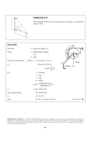 PROPRIETARY MATERIAL. © 2010 The McGraw-Hill Companies, Inc. All rights reserved. No part of this Manual may be displayed,
reproduced or distributed in any form or by any means, without the prior written permission of the publisher, or used beyond the limited
distribution to teachers and educators permitted by McGraw-Hill for their individual course preparation. If you are a student using this Manual,
you are using it without permission.
406
PROBLEM 4.57
Solve Sample Problem 4.56, assuming that the spring is unstretched
when 90 .θ = °
SOLUTION
First note tension in springT ks= =
where deformation of springs
r
F kr
β
β
=
=
=
From f.b.d. of assembly 0 0: ( cos ) ( ) 0M W l F rβΣ = − =
or 2
2
cos 0
cos
Wl kr
kr
Wl
β β
β β
− =
=
For
2
250 lb/in.
3 in.
8 in.
400 lb
(250 lb/in.)(3 in.)
cos
(400 lb)(8 in.)
k
r
l
W
β β
=
=
=
=
=
or cos 0.703125β β=
Solving numerically, 0.89245 radβ =
or 51.134β = °
Then 90 51.134 141.134θ = ° + ° = ° or 141.1θ = ° W
 