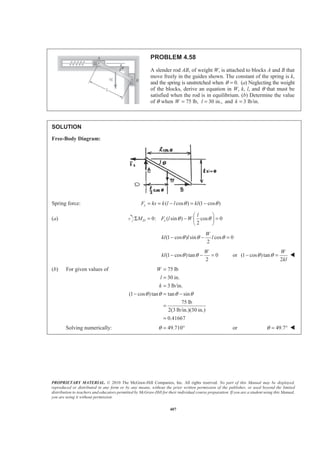 PROPRIETARY MATERIAL. © 2010 The McGraw-Hill Companies, Inc. All rights reserved. No part of this Manual may be displayed,
reproduced or distributed in any form or by any means, without the prior written permission of the publisher, or used beyond the limited
distribution to teachers and educators permitted by McGraw-Hill for their individual course preparation. If you are a student using this Manual,
you are using it without permission.
407
PROBLEM 4.58
A slender rod AB, of weight W, is attached to blocks A and B that
move freely in the guides shown. The constant of the spring is k,
and the spring is unstretched when 0.θ = (a) Neglecting the weight
of the blocks, derive an equation in W, k, l, and θ that must be
satisfied when the rod is in equilibrium. (b) Determine the value
of θ when 75 lb,W = 30 in.,l = and 3 lb/in.k =
SOLUTION
Free-Body Diagram:
Spring force: ( cos ) (1 cos )sF ks k l l klθ θ= = − = −
(a) 0: ( sin ) cos 0
2
D s
l
M F l Wθ θ
§ ·
Σ = − =¨ ¸
© ¹
(1 cos ) sin cos 0
2
W
kl l lθ θ θ− − =
(1 cos )tan 0
2
W
kl θ θ− − = or (1 cos )tan
2
W
kl
θ θ− = W
(b) For given values of 75 lb
30 in.
3 lb/in.
(1 cos )tan tan sin
75 lb
2(3 lb/in.)(30 in.)
0.41667
W
l
k
θ θ θ θ
=
=
=
− = −
=
=
Solving numerically: 49.710θ = ° or 49.7θ = ° W
 