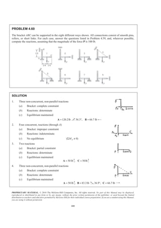 PROPRIETARY MATERIAL. © 2010 The McGraw-Hill Companies, Inc. All rights reserved. No part of this Manual may be displayed,
reproduced or distributed in any form or by any means, without the prior written permission of the publisher, or used beyond the limited
distribution to teachers and educators permitted by McGraw-Hill for their individual course preparation. If you are a student using this Manual,
you are using it without permission.
410
PROBLEM 4.60
The bracket ABC can be supported in the eight different ways shown. All connections consist of smooth pins,
rollers, or short links. For each case, answer the questions listed in Problem 4.59, and, wherever possible,
compute the reactions, assuming that the magnitude of the force P is 100 lb.
SOLUTION
1. Three non-concurrent, non-parallel reactions
(a) Bracket: complete constraint
(b) Reactions: determinate
(c) Equilibrium maintained
120.2lb=A 56.3°, 66.7 lb=B
2. Four concurrent, reactions (through A)
(a) Bracket: improper constraint
(b) Reactions: indeterminate
(c) No equilibrium ( 0)AMΣ ≠
3. Two reactions
(a) Bracket: partial constraint
(b) Reactions: determinate
(c) Equilibrium maintained
50 lb=A , 50lb=C
4. Three non-concurrent, non-parallel reactions
(a) Bracket: complete constraint
(b) Reactions: determinate
(c) Equilibrium maintained
50 lb=A , 83.3 lb=B 36.9°, 66.7 lb=C
 