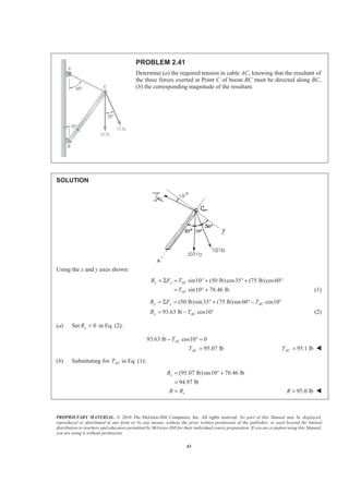 PROPRIETARY MATERIAL. © 2010 The McGraw-Hill Companies, Inc. All rights reserved. No part of this Manual may be displayed,
reproduced or distributed in any form or by any means, without the prior written permission of the publisher, or used beyond the limited
distribution to teachers and educators permitted by McGraw-Hill for their individual course preparation. If you are a student using this Manual,
you are using it without permission.
43
PROBLEM 2.41
Determine (a) the required tension in cable AC, knowing that the resultant of
the three forces exerted at Point C of boom BC must be directed along BC,
(b) the corresponding magnitude of the resultant.
SOLUTION
Using the x and y axes shown:
sin10 (50 lb)cos35 (75 lb)cos60
sin10 78.46 lb
x x AC
AC
R F T
T
= Σ = ° + ° + °
= ° + (1)
(50 lb)sin35 (75 lb)sin 60 cos10
93.63 lb cos10
y y AC
y AC
R F T
R T
= Σ = ° + ° − °
= − ° (2)
(a) Set 0yR = in Eq. (2):
93.63 lb cos10 0
95.07 lb
AC
AC
T
T
− ° =
= 95.1 lbACT = W
(b) Substituting for ACT in Eq. (1):
(95.07 lb)sin10 78.46 lb
94.97 lb
x
x
R
R R
= ° +
=
= 95.0 lbR = W
 
