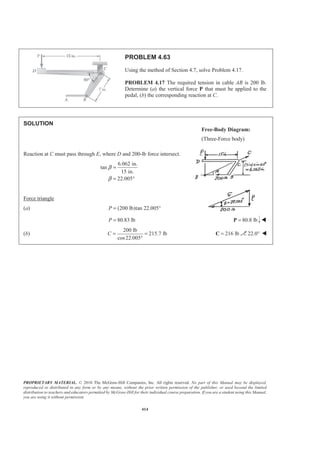 PROPRIETARY MATERIAL. © 2010 The McGraw-Hill Companies, Inc. All rights reserved. No part of this Manual may be displayed,
reproduced or distributed in any form or by any means, without the prior written permission of the publisher, or used beyond the limited
distribution to teachers and educators permitted by McGraw-Hill for their individual course preparation. If you are a student using this Manual,
you are using it without permission.
414
PROBLEM 4.63
Using the method of Section 4.7, solve Problem 4.17.
PROBLEM 4.17 The required tension in cable AB is 200 lb.
Determine (a) the vertical force P that must be applied to the
pedal, (b) the corresponding reaction at C.
SOLUTION
Reaction at C must pass through E, where D and 200-lb force intersect.
6.062 in.
tan
15 in.
22.005°
β
β
=
=
Force triangle
(a) (200 lb)tan 22.005°P =
80.83 lbP = 80.8 lb=P W
(b)
200 lb
215.7 lb
cos22.005
C = =
°
216 lb=C 22.0° W
Free-Body Diagram:
(Three-Force body)
 