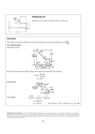 PROPRIETARY MATERIAL. © 2010 The McGraw-Hill Companies, Inc. All rights reserved. No part of this Manual may be displayed,
reproduced or distributed in any form or by any means, without the prior written permission of the publisher, or used beyond the limited
distribution to teachers and educators permitted by McGraw-Hill for their individual course preparation. If you are a student using this Manual,
you are using it without permission.
418
PROBLEM 4.67
Determine the reactions at B and D when 120 mm.b =
SOLUTION
Since CD is a two-force member, line of action of reaction at D must pass through C and D .
Free-Body Diagram:
(Three-Force body)
Reaction at B must pass through E, where the reaction at D and 80-N force intersect.
280 mm
tan
250 mm
48.24
β
β
=
= °
Force triangle
Law of sines
80 N
sin 3.24° sin135 sin 41.76
B D
= =
° °
1000.9 N
942.8 N
B
D
=
= 1001 N=B 48.2 943 N° =D 45.0° W
 