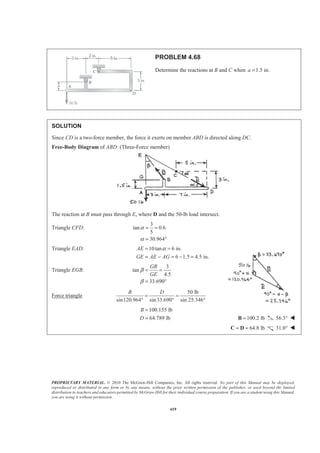 PROPRIETARY MATERIAL. © 2010 The McGraw-Hill Companies, Inc. All rights reserved. No part of this Manual may be displayed,
reproduced or distributed in any form or by any means, without the prior written permission of the publisher, or used beyond the limited
distribution to teachers and educators permitted by McGraw-Hill for their individual course preparation. If you are a student using this Manual,
you are using it without permission.
419
PROBLEM 4.68
Determine the reactions at B and C when 1.5 in.a =
SOLUTION
Since CD is a two-force member, the force it exerts on member ABD is directed along DC.
Free-Body Diagram of ABD: (Three-Force member)
The reaction at B must pass through E, where D and the 50-lb load intersect.
Triangle CFD:
3
tan 0.6
5
30.964
α
α
= =
= °
Triangle EAD: 10tan 6 in.
6 1.5 4.5 in.
AE
GE AE AG
α= =
= − = − =
Triangle EGB:
3
tan
4.5
33.690
GB
GE
β
β
= =
= °
Force triangle
50 lb
sin120.964 sin33.690 sin 25.346°
B D
= =
° °
100.155 lb
64.789 lb
B
D
=
= 100.2 lb=B 56.3° W
64.8 lb= =C D 31.0° W
 