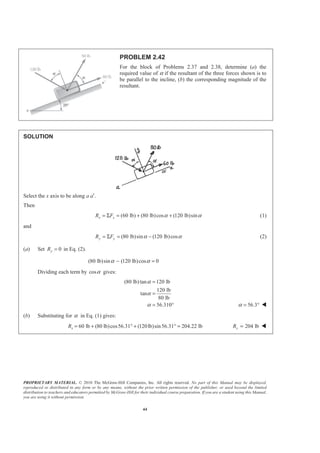 PROPRIETARY MATERIAL. © 2010 The McGraw-Hill Companies, Inc. All rights reserved. No part of this Manual may be displayed,
reproduced or distributed in any form or by any means, without the prior written permission of the publisher, or used beyond the limited
distribution to teachers and educators permitted by McGraw-Hill for their individual course preparation. If you are a student using this Manual,
you are using it without permission.
44
PROBLEM 2.42
For the block of Problems 2.37 and 2.38, determine (a) the
required value of α if the resultant of the three forces shown is to
be parallel to the incline, (b) the corresponding magnitude of the
resultant.
SOLUTION
Select the x axis to be along a a′.
Then
(60 lb) (80 lb)cos (120 lb)sinx xR F α α= Σ = + + (1)
and
(80 lb)sin (120 lb)cosy yR F α α= Σ = − (2)
(a) Set 0yR = in Eq. (2).
(80 lb)sin (120 lb)cos 0α α− =
Dividing each term by cosα gives:
(80 lb)tan 120 lb
120 lb
tan
80 lb
56.310
α
α
α
=
=
= ° 56.3α = ° W
(b) Substituting for α in Eq. (1) gives:
60 lb (80 lb)cos56.31 (120lb)sin56.31 204.22 lbxR = + ° + ° = 204 lbxR = W
 