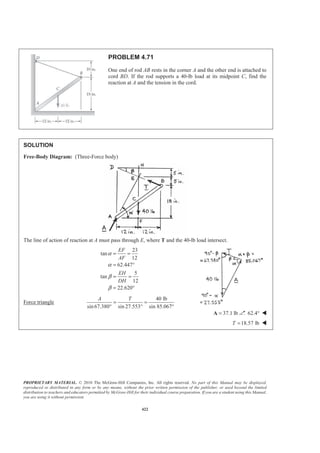 PROPRIETARY MATERIAL. © 2010 The McGraw-Hill Companies, Inc. All rights reserved. No part of this Manual may be displayed,
reproduced or distributed in any form or by any means, without the prior written permission of the publisher, or used beyond the limited
distribution to teachers and educators permitted by McGraw-Hill for their individual course preparation. If you are a student using this Manual,
you are using it without permission.
422
PROBLEM 4.71
One end of rod AB rests in the corner A and the other end is attached to
cord BD. If the rod supports a 40-lb load at its midpoint C, find the
reaction at A and the tension in the cord.
SOLUTION
Free-Body Diagram: (Three-Force body)
The line of action of reaction at A must pass through E, where T and the 40-lb load intersect.
23
tan
12
62.447
5
tan
12
22.620
EF
AF
EH
DH
α
α
β
β
= =
= °
= =
= °
Force triangle
40 lb
sin67.380 sin 27.553 sin 85.067°
A T
= =
° °
37.1 lb=A 62.4° W
18.57 lbT = W
 
