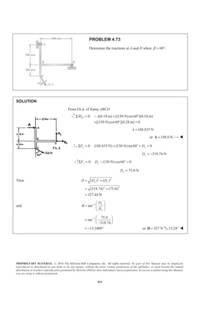 PROPRIETARY MATERIAL. © 2010 The McGraw-Hill Companies, Inc. All rights reserved. No part of this Manual may be displayed,
reproduced or distributed in any form or by any means, without the prior written permission of the publisher, or used beyond the limited
distribution to teachers and educators permitted by McGraw-Hill for their individual course preparation. If you are a student using this Manual,
you are using it without permission.
424
PROBLEM 4.73
Determine the reactions at A and D when 60 .β = °
SOLUTION
From f.b.d. of frame ABCD
0: (0.18 m) [(150 N)sin60 ](0.10 m)
[(150 N)cos60 ](0.28 m) 0
DM AΣ = − + °
+ ° =
188.835 NA =
or 188.8 N=A W
0: (188.835 N) (150 N)sin 60 0x xF DΣ = + ° + =
318.74 NxD = −
0: (150 N)cos60 0y yF DΣ = − ° =
75.0 NyD =
Then 2 2
2 2
( ) ( )
(318.74) (75.0)
327.44 N
x yD D D= +
= +
=
and 1
tan
y
x
D
D
θ − § ·
= ¨ ¸
© ¹
1 75.0
tan
318.74
13.2409
− § ·
= ¨ ¸
−© ¹
= − ° or 327 N=D 13.24° W
 