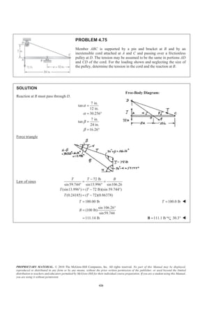 PROPRIETARY MATERIAL. © 2010 The McGraw-Hill Companies, Inc. All rights reserved. No part of this Manual may be displayed,
reproduced or distributed in any form or by any means, without the prior written permission of the publisher, or used beyond the limited
distribution to teachers and educators permitted by McGraw-Hill for their individual course preparation. If you are a student using this Manual,
you are using it without permission.
426
PROBLEM 4.75
Member ABC is supported by a pin and bracket at B and by an
inextensible cord attached at A and C and passing over a frictionless
pulley at D. The tension may be assumed to be the same in portions AD
and CD of the cord. For the loading shown and neglecting the size of
the pulley, determine the tension in the cord and the reaction at B.
SOLUTION
Reaction at B must pass through D.
7 in.
tan
12 in.
30.256
7 in.
tan
24 in.
16.26
α
α
β
β
=
= °
=
= °
Force triangle
Law of sines
72 lb
sin59.744 sin13.996 sin106.26
(sin13.996 ) ( 72 lb)(sin 59.744°)
(0.24185) ( 72)(0.86378)
T T B
T T
T T
−
= =
° °
° = −
= −
100.00 lbT = 100.0 lbT = W
sin 106.26°
(100 lb)
sin59.744
111.14 lb
B =
= 111.1 lb=B 30.3° W
Free-Body Diagram:
 