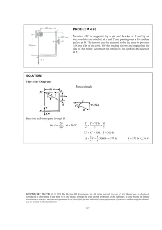 PROPRIETARY MATERIAL. © 2010 The McGraw-Hill Companies, Inc. All rights reserved. No part of this Manual may be displayed,
reproduced or distributed in any form or by any means, without the prior written permission of the publisher, or used beyond the limited
distribution to teachers and educators permitted by McGraw-Hill for their individual course preparation. If you are a student using this Manual,
you are using it without permission.
427
PROBLEM 4.76
Member ABC is supported by a pin and bracket at B and by an
inextensible cord attached at A and C and passing over a frictionless
pulley at D. The tension may be assumed to be the same in portions
AD and CD of the cord. For the loading shown and neglecting the
size of the pulley, determine the tension in the cord and the reaction
at B.
SOLUTION
Free-Body Diagram:
Force triangle
Reaction at B must pass through D.
120
tan ; 36.9
160
α α= = °
75 lb
4 3 5
T T B−
= =
3 4 300; 300 lb
5 5
(300 lb) 375 lb
4 4
T T T
B T
= − =
= = = 375 lb=B 36.9°
 