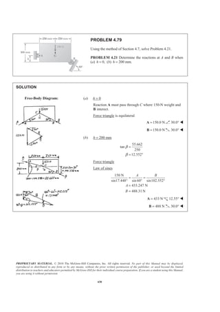 PROPRIETARY MATERIAL. © 2010 The McGraw-Hill Companies, Inc. All rights reserved. No part of this Manual may be displayed,
reproduced or distributed in any form or by any means, without the prior written permission of the publisher, or used beyond the limited
distribution to teachers and educators permitted by McGraw-Hill for their individual course preparation. If you are a student using this Manual,
you are using it without permission.
430
PROBLEM 4.79
Using the method of Section 4.7, solve Problem 4.21.
PROBLEM 4.21 Determine the reactions at A and B when
(a) 0,h = (b) 200 mm.h =
SOLUTION
(a) h = 0
Reaction A must pass through C where 150-N weight and
B interect.
Force triangle is equilateral
150.0 N=A 30.0° W
150.0 N=B 30.0° W
(b) h = 200 mm
55.662
tan
250
12.552
β
β
=
= °
Force triangle
Law of sines
150 N
sin17.448° sin 60 sin102.552
433.247 N
488.31 N
A B
A
B
= =
° °
=
=
433 N=A 12.55° W
488 N=B 30.0° W
Free-Body Diagram:
 