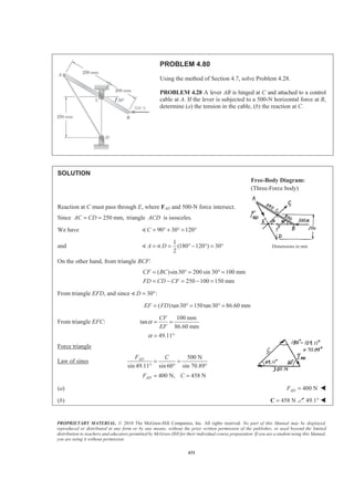 PROPRIETARY MATERIAL. © 2010 The McGraw-Hill Companies, Inc. All rights reserved. No part of this Manual may be displayed,
reproduced or distributed in any form or by any means, without the prior written permission of the publisher, or used beyond the limited
distribution to teachers and educators permitted by McGraw-Hill for their individual course preparation. If you are a student using this Manual,
you are using it without permission.
431
PROBLEM 4.80
Using the method of Section 4.7, solve Problem 4.28.
PROBLEM 4.28 A lever AB is hinged at C and attached to a control
cable at A. If the lever is subjected to a 500-N horizontal force at B,
determine (a) the tension in the cable, (b) the reaction at C.
SOLUTION
Reaction at C must pass through E, where FAD and 500-N force intersect.
Since 250 mm,AC CD= = triangle ACD is isosceles.
We have 90 30 120C = ° + ° = °)
and
1
(180 120 ) 30
2
A D= = ° − ° = °) ) Dimensions in mm
On the other hand, from triangle BCF:
( )sin30 200 sin 30 100 mm
250 100 150 mm
CF BC
FD CD CF
= ° = ° =
= − = − =
From triangle EFD, and since 30 :D = °)
( )tan30 150tan30 86.60 mmEF FD= ° = ° =
From triangle EFC:
100 mm
tan
86.60 mm
49.11
CF
EF
α
α
= =
= °
Force triangle
Law of sines
500 N
sin 49.11 sin 60 sin 70.89°
400 N, 458 N
AD
AD
F C
F C
= =
° °
= =
(a) 400 NADF = W
(b) 458 N=C 49.1° W
Free-Body Diagram:
(Three-Force body)
 