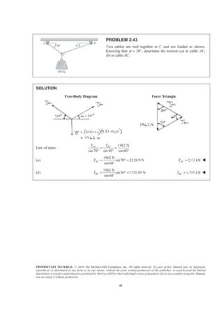 PROPRIETARY MATERIAL. © 2010 The McGraw-Hill Companies, Inc. All rights reserved. No part of this Manual may be displayed,
reproduced or distributed in any form or by any means, without the prior written permission of the publisher, or used beyond the limited
distribution to teachers and educators permitted by McGraw-Hill for their individual course preparation. If you are a student using this Manual,
you are using it without permission.
45
PROBLEM 2.43
Two cables are tied together at C and are loaded as shown.
Knowing that α = 20°, determine the tension (a) in cable AC,
(b) in cable BC.
SOLUTION
Free-Body Diagram Force Triangle
Law of sines:
1962 N
sin70 sin50 sin 60
AC BCT T
= =
° ° °
(a)
1962 N
sin 70 2128.9 N
sin60
ACT = ° =
°
2.13 kNACT = W
(b)
1962 N
sin50 1735.49 N
sin60
BCT = ° =
°
1.735 kNBCT = W
 
