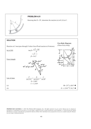 PROPRIETARY MATERIAL. © 2010 The McGraw-Hill Companies, Inc. All rights reserved. No part of this Manual may be displayed,
reproduced or distributed in any form or by any means, without the prior written permission of the publisher, or used beyond the limited
distribution to teachers and educators permitted by McGraw-Hill for their individual course preparation. If you are a student using this Manual,
you are using it without permission.
432
PROBLEM 4.81
Knowing that θ = 30°, determine the reaction (a) at B, (b) at C.
SOLUTION
Reaction at C must pass through D where force P and reaction at B intersect.
In ∆ CDE:
( 3 1)
tan
3 1
36.2
R
R
β
β
−
=
= −
= °
Force triangle
Law of sines
sin 23.8 sin126.2 sin30
2.00
1.239
P B C
B P
C P
= =
° ° °
=
=
(a) 2P=B 60.0° W
(b) 1.239P=C 36.2° W
Free-Body Diagram:
(Three-Force body)
 