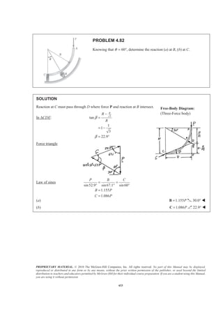 PROPRIETARY MATERIAL. © 2010 The McGraw-Hill Companies, Inc. All rights reserved. No part of this Manual may be displayed,
reproduced or distributed in any form or by any means, without the prior written permission of the publisher, or used beyond the limited
distribution to teachers and educators permitted by McGraw-Hill for their individual course preparation. If you are a student using this Manual,
you are using it without permission.
433
PROBLEM 4.82
Knowing that θ = 60°, determine the reaction (a) at B, (b) at C.
SOLUTION
Reaction at C must pass through D where force P and reaction at B intersect.
In ∆CDE: 3
tan
1
1
3
22.9
RR
R
β
β
−
=
= −
= °
Force triangle
Law of sines
sin52.9 sin67.1 sin60
1.155
1.086
P B C
B P
C P
= =
° ° °
=
=
(a) 1.155P=B 30.0° W
(b) 1.086P=C 22.9° W
Free-Body Diagram:
(Three-Force body)
 