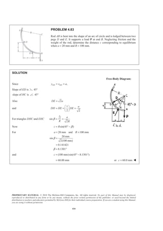 PROPRIETARY MATERIAL. © 2010 The McGraw-Hill Companies, Inc. All rights reserved. No part of this Manual may be displayed,
reproduced or distributed in any form or by any means, without the prior written permission of the publisher, or used beyond the limited
distribution to teachers and educators permitted by McGraw-Hill for their individual course preparation. If you are a student using this Manual,
you are using it without permission.
434
PROBLEM 4.83
Rod AB is bent into the shape of an arc of circle and is lodged between two
pegs D and E. It supports a load P at end B. Neglecting friction and the
weight of the rod, determine the distance c corresponding to equilibrium
when a = 20 mm and R = 100 mm.
SOLUTION
Free-Body Diagram:
Since ,ED EDy x a= =
Slope of ED is 45°
slope of isHC 45°
Also 2DE a=
and
1
2 2
a
DH HE DE
§ ·
= = =¨ ¸
© ¹
For triangles DHC and EHC 2
sin
2
a
a
R R
β = =
Now sin(45 )c R β= ° −
For 20 mm and 100 mm
20 mm
sin
2(100 mm)
0.141421
8.1301
a R
β
β
= =
=
=
= °
and (100 mm)sin(45 8.1301 )c = ° − °
60.00 mm= or 60.0 mmc = W
 