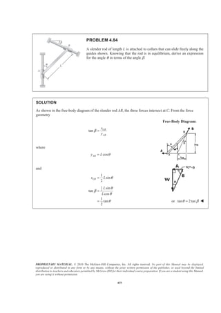 PROPRIETARY MATERIAL. © 2010 The McGraw-Hill Companies, Inc. All rights reserved. No part of this Manual may be displayed,
reproduced or distributed in any form or by any means, without the prior written permission of the publisher, or used beyond the limited
distribution to teachers and educators permitted by McGraw-Hill for their individual course preparation. If you are a student using this Manual,
you are using it without permission.
435
PROBLEM 4.84
A slender rod of length L is attached to collars that can slide freely along the
guides shown. Knowing that the rod is in equilibrium, derive an expression
for the angle θ in terms of the angle β.
SOLUTION
As shown in the free-body diagram of the slender rod AB, the three forces intersect at C. From the force
geometry
Free-Body Diagram:
tan GB
AB
x
y
β =
where
cosABy L θ=
and
1
sin
2
GBx L θ=
1
2
sin
tan
cos
1
tan
2
L
L
θ
β
θ
θ
=
= or tan 2tanθ β= W
 