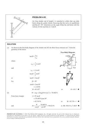 PROPRIETARY MATERIAL. © 2010 The McGraw-Hill Companies, Inc. All rights reserved. No part of this Manual may be displayed,
reproduced or distributed in any form or by any means, without the prior written permission of the publisher, or used beyond the limited
distribution to teachers and educators permitted by McGraw-Hill for their individual course preparation. If you are a student using this Manual,
you are using it without permission.
436
PROBLEM 4.85
An 8-kg slender rod of length L is attached to collars that can slide
freely along the guides shown. Knowing that the rod is in equilibrium
and that β = 30°, determine (a) the angle θ that the rod forms with the
vertical, (b) the reactions at A and B.
SOLUTION
(a) As shown in the free-body diagram of the slender rod AB, the three forces intersect at C. From the
geometry of the forces
Free-Body Diagram:
tan CB
BC
x
y
β =
where
1
sin
2
CBx L θ=
and
cos
1
tan tan
2
BCy L θ
β θ
=
=
or tan 2tanθ β=
For 30β = °
tan 2tan30
1.15470
49.107
θ
θ
= °
=
= ° or 49.1θ = ° W
(b) 2
(8 kg)(9.81 m/s ) 78.480 NW mg= = =
From force triangle tan
(78.480 N)tan30
A W β=
= °
45.310 N= or 45.3 N=A W
and
78.480 N
90.621 N
cos cos30
W
B
β
= = =
°
or 90.6 N=B 60.0° W
 