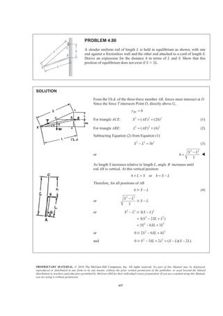 PROPRIETARY MATERIAL. © 2010 The McGraw-Hill Companies, Inc. All rights reserved. No part of this Manual may be displayed,
reproduced or distributed in any form or by any means, without the prior written permission of the publisher, or used beyond the limited
distribution to teachers and educators permitted by McGraw-Hill for their individual course preparation. If you are a student using this Manual,
you are using it without permission.
437
PROBLEM 4.86
A slender uniform rod of length L is held in equilibrium as shown, with one
end against a frictionless wall and the other end attached to a cord of length S.
Derive an expression for the distance h in terms of L and S. Show that this
position of equilibrium does not exist if S Ͼ 2L.
SOLUTION
From the f.b.d. of the three-force member AB, forces must intersect at D.
Since the force T intersects Point D, directly above G,
BEy h=
For triangle ACE: 2 2 2
( ) (2 )S AE h= + (1)
For triangle ABE: 2 2 2
( ) ( )L AE h= + (2)
Subtracting Equation (2) from Equation (1)
2 2 2
3S L h− = (3)
or
2 2
3
S L
h
−
= W
As length S increases relative to length L, angle θ increases until
rod AB is vertical. At this vertical position:
orh L S h S L+ = = −
Therefore, for all positions of AB
h S L−Ն (4)
or
2 2
3
S L
S L
−
−Ն
or 2 2 2
2 2
2 2
3( )
3( 2 )
3 6 3
S L S L
S SL L
S SL L
− −
= − +
= − +
Ն
or 2 2
0 2 6 4S SL L− +Ն
and 2 2
0 3 2 ( )( 2 )S SL L S L S L− + = − −Ն
 