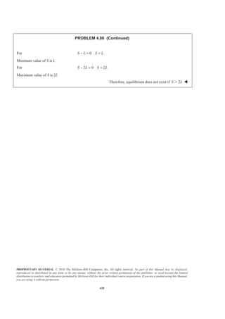PROPRIETARY MATERIAL. © 2010 The McGraw-Hill Companies, Inc. All rights reserved. No part of this Manual may be displayed,
reproduced or distributed in any form or by any means, without the prior written permission of the publisher, or used beyond the limited
distribution to teachers and educators permitted by McGraw-Hill for their individual course preparation. If you are a student using this Manual,
you are using it without permission.
438
PROBLEM 4.86 (Continued)
For 0S L S L− = =
Minimum value of S is L
For 2 0 2S L S L− = =
Maximum value of S is 2L
Therefore, equilibrium does not exist if 2S LϾ W
 