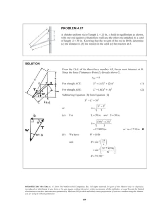 PROPRIETARY MATERIAL. © 2010 The McGraw-Hill Companies, Inc. All rights reserved. No part of this Manual may be displayed,
reproduced or distributed in any form or by any means, without the prior written permission of the publisher, or used beyond the limited
distribution to teachers and educators permitted by McGraw-Hill for their individual course preparation. If you are a student using this Manual,
you are using it without permission.
439
PROBLEM 4.87
A slender uniform rod of length L = 20 in. is held in equilibrium as shown,
with one end against a frictionless wall and the other end attached to a cord
of length 30 in.S = Knowing that the weight of the rod is 10 lb, determine
(a) the distance h, (b) the tension in the cord, (c) the reaction at B.
SOLUTION
From the f.b.d. of the three-force member AB, forces must intersect at D.
Since the force T intersects Point D, directly above G,
BEy h=
For triangle ACE: 2 2 2
( ) (2 )S AE h= + (1)
For triangle ABE: 2 2 2
( ) ( )L AE h= + (2)
Subtracting Equation (2) from Equation (1)
2 2 2
3S L h− =
or
2 2
3
S L
h
−
=
(a) For 20 in. and 30 in.L S= =
2 2
(30) (20)
3
12.9099 in.
h
−
=
= or 12.91in.h = W
(b) We have 10 lbW =
and 1
1
2
sin
2(12.9099)
sin
30
59.391
h
s
θ
θ
−
−
§ ·
= ¨ ¸
© ¹
ª º
= « »
¬ ¼
= °
 