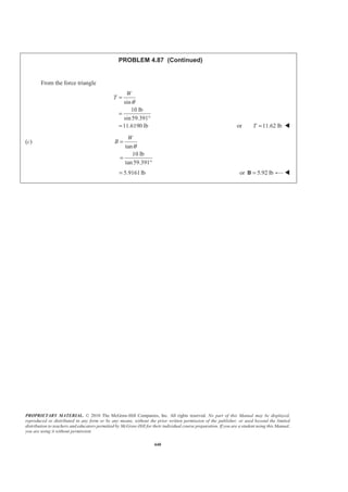 PROPRIETARY MATERIAL. © 2010 The McGraw-Hill Companies, Inc. All rights reserved. No part of this Manual may be displayed,
reproduced or distributed in any form or by any means, without the prior written permission of the publisher, or used beyond the limited
distribution to teachers and educators permitted by McGraw-Hill for their individual course preparation. If you are a student using this Manual,
you are using it without permission.
440
PROBLEM 4.87 (Continued)
From the force triangle
sin
10 lb
sin59.391
11.6190 lb
W
T
θ
=
=
°
= or 11.62 lbT = W
(c)
tan
10 lb
tan59.391
W
B
θ
=
=
°
5.9161lb= or 5.92 lb=B W
 