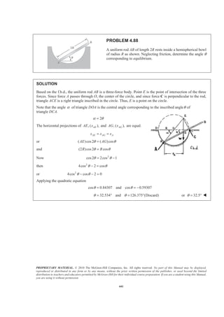PROPRIETARY MATERIAL. © 2010 The McGraw-Hill Companies, Inc. All rights reserved. No part of this Manual may be displayed,
reproduced or distributed in any form or by any means, without the prior written permission of the publisher, or used beyond the limited
distribution to teachers and educators permitted by McGraw-Hill for their individual course preparation. If you are a student using this Manual,
you are using it without permission.
441
PROBLEM 4.88
A uniform rod AB of length 2R rests inside a hemispherical bowl
of radius R as shown. Neglecting friction, determine the angle θ
corresponding to equilibrium.
SOLUTION
Based on the f.b.d., the uniform rod AB is a three-force body. Point E is the point of intersection of the three
forces. Since force A passes through O, the center of the circle, and since force C is perpendicular to the rod,
triangle ACE is a right triangle inscribed in the circle. Thus, E is a point on the circle.
Note that the angle α of triangle DOA is the central angle corresponding to the inscribed angleθ of
triangle DCA.
2α θ=
The horizontal projections of , ( ),AEAE x and , ( ),AGAG x are equal.
AE AG Ax x x= =
or ( )cos2 ( )cosAE AGθ θ=
and (2 )cos2 cosR Rθ θ=
Now 2
cos2 2cos 1θ θ= −
then 2
4cos 2 cosθ θ− =
or 2
4cos cos 2 0θ θ− − =
Applying the quadratic equation
cos 0.84307 and cos 0.59307θ θ= = −
32.534 and 126.375 (Discard)θ θ= ° = ° or 32.5θ = ° W
 