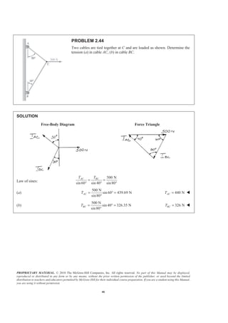 PROPRIETARY MATERIAL. © 2010 The McGraw-Hill Companies, Inc. All rights reserved. No part of this Manual may be displayed,
reproduced or distributed in any form or by any means, without the prior written permission of the publisher, or used beyond the limited
distribution to teachers and educators permitted by McGraw-Hill for their individual course preparation. If you are a student using this Manual,
you are using it without permission.
46
PROBLEM 2.44
Two cables are tied together at C and are loaded as shown. Determine the
tension (a) in cable AC, (b) in cable BC.
SOLUTION
Free-Body Diagram Force Triangle
Law of sines:
500 N
sin60 sin 40 sin80
AC BCT T
= =
° ° °
(a)
500 N
sin 60 439.69 N
sin80
ACT = ° =
°
440 NACT = W
(b)
500 N
sin 40 326.35 N
sin80
BCT = ° =
°
326 NBCT = W
 
