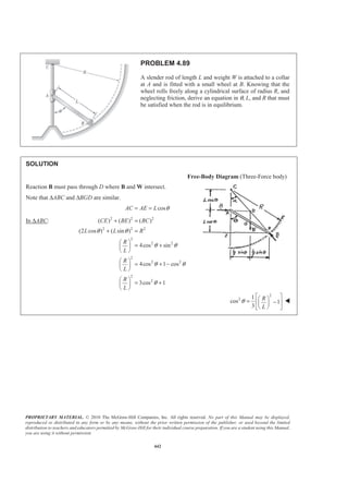 PROPRIETARY MATERIAL. © 2010 The McGraw-Hill Companies, Inc. All rights reserved. No part of this Manual may be displayed,
reproduced or distributed in any form or by any means, without the prior written permission of the publisher, or used beyond the limited
distribution to teachers and educators permitted by McGraw-Hill for their individual course preparation. If you are a student using this Manual,
you are using it without permission.
442
PROBLEM 4.89
A slender rod of length L and weight W is attached to a collar
at A and is fitted with a small wheel at B. Knowing that the
wheel rolls freely along a cylindrical surface of radius R, and
neglecting friction, derive an equation in θ, L, and R that must
be satisfied when the rod is in equilibrium.
SOLUTION
Free-Body Diagram (Three-Force body)
Reaction B must pass through D where B and W intersect.
Note that ∆ABC and ∆BGD are similar.
cosAC AE L θ= =
In ∆ABC: 2 2 2
2 2 2
2
2 2
2
2 2
2
2
( ) ( ) ( )
(2 cos ) ( sin )
4cos sin
4cos 1 cos
3cos 1
CE BE BC
L L R
R
L
R
L
R
L
θ θ
θ θ
θ θ
θ
+ =
+ =
§ ·
= +¨ ¸
© ¹
§ ·
= + −¨ ¸
© ¹
§ ·
= +¨ ¸
© ¹
2
2 1
cos 1
3
R
L
θ
ª º§ ·= −« »¨ ¸
© ¹¬ ¼
W
 