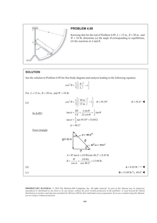 PROPRIETARY MATERIAL. © 2010 The McGraw-Hill Companies, Inc. All rights reserved. No part of this Manual may be displayed,
reproduced or distributed in any form or by any means, without the prior written permission of the publisher, or used beyond the limited
distribution to teachers and educators permitted by McGraw-Hill for their individual course preparation. If you are a student using this Manual,
you are using it without permission.
443
PROBLEM 4.90
Knowing that for the rod of Problem 4.89, L = 15 in., R = 20 in., and
W = 10 lb, determine (a) the angle θ corresponding to equilibrium,
(b) the reactions at A and B.
SOLUTION
See the solution to Problem 4.89 for free-body diagram and analysis leading to the following equation
2
2 1
cos 1
3
R
L
θ
ª º§ ·= −« »¨ ¸
© ¹¬ ¼
For 15 in., 20 in., and 10 lb.L R W= = =
(a)
2
2 1 20 in.
cos 1 ; 59.39
3 15 in.
θ θ
ª º§ ·
« »= − = °¨ ¸
« »© ¹¬ ¼
59.4θ = ° W
In ∆ABC:
sin 1
tan tan
2 cos 2
1
tan tan59.39 0.8452
2
40.2
BE L
CE L
θ
α θ
θ
α
α
= = =
= ° =
= °
Force triangle
tan (10 lb)tan 40.2 8.45 lb
(10 lb)
13.09 lb
cos cos 40.2
A W
W
B
α
α
= = ° =
= = =
°
(b) 8.45 lb=A W
(c) 13.09 lb=B 49.8° W
 