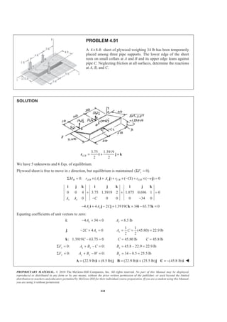 PROPRIETARY MATERIAL. © 2010 The McGraw-Hill Companies, Inc. All rights reserved. No part of this Manual may be displayed,
reproduced or distributed in any form or by any means, without the prior written permission of the publisher, or used beyond the limited
distribution to teachers and educators permitted by McGraw-Hill for their individual course preparation. If you are a student using this Manual,
you are using it without permission.
444
PROBLEM 4.91
A 4 8-ft× sheet of plywood weighing 34 lb has been temporarily
placed among three pipe supports. The lower edge of the sheet
rests on small collars at A and B and its upper edge leans against
pipe C. Neglecting friction at all surfaces, determine the reactions
at A, B, and C.
SOLUTION
/
3.75 1.3919
2 2
G B = + +r i j k
We have 5 unknowns and 6 Eqs. of equilibrium.
Plywood sheet is free to move in z direction, but equilibrium is maintained ( 0).zFΣ =
/ / /0: ( ) ( ) ( ) 0B A B x y C B G BM r A A r C r wΣ = × + + × − + × − =i j i j
0 0 4 3.75 1.3919 2 1.875 0.696 1 0
0 0 0 0 34 0x yA A C
+ + =
− −
i j k i j k i j k
4 4 2 1.3919 34 63.75 0y xA A C C− + − + + − =i j j k i k
Equating coefficients of unit vectors to zero:
:i 4 34 0yA− + = 8.5 lbyA =
:j 2 4 0xC A− + =
1 1
(45.80) 22.9 lb
2 2
xA C= = =
: 1.3919 63.75 0C − =k 45.80 lbC = 45.8 lbC =
0:xFΣ = 0:x xA B C+ − = 45.8 22.9 22.9 lbxB = − =
0:yFΣ = 0:y yA B W+ − = 34 8.5 25.5 lbyB = − =
(22.9 lb) (8.5 lb) (22.9 lb) (25.5 lb) (45.8 lb)= + = + = −A i j B i j C i W
 