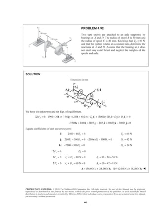 PROPRIETARY MATERIAL. © 2010 The McGraw-Hill Companies, Inc. All rights reserved. No part of this Manual may be displayed,
reproduced or distributed in any form or by any means, without the prior written permission of the publisher, or used beyond the limited
distribution to teachers and educators permitted by McGraw-Hill for their individual course preparation. If you are a student using this Manual,
you are using it without permission.
445
PROBLEM 4.92
Two tape spools are attached to an axle supported by
bearings at A and D. The radius of spool B is 30 mm and
the radius of spool C is 40 mm. Knowing that 80 NBT =
and that the system rotates at a constant rate, determine the
reactions at A and D. Assume that the bearing at A does
not exert any axial thrust and neglect the weights of the
spools and axle.
SOLUTION
Dimensions in mm
We have six unknowns and six Eqs. of equilibrium.
0: (90 30 ) ( 80 ) (210 40 ) ( ) (300 ) ( ) 0A C x y zM T D D DΣ = + × − + + × − + × + + =i k j i j k i i j k
7200 2400 210 40 300 300 0C C y zT T D D− + + − + − =k i j i k j
Equate coefficients of unit vectors to zero:
:i 2400 40 0CT− = 60 NCT =
: 210 300 0 (210)(60) 300 0C z zT D D− = − =j 42 NzD =
: 7200 300 0yD− + =k 24 NyD =
0:xFΣ = 0xD =
0: 80 N 0y y yF A DΣ = + − = 80 24 56 NyA = − =
0: 60 N 0z z zF A DΣ = + − = 60 42 18 NzA = − =
(56.0 N) (18.00 N) (24.0 N) (42.0 N)= + = +A j k D j k W
 