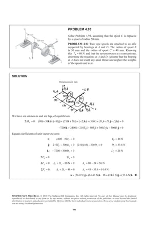 PROPRIETARY MATERIAL. © 2010 The McGraw-Hill Companies, Inc. All rights reserved. No part of this Manual may be displayed,
reproduced or distributed in any form or by any means, without the prior written permission of the publisher, or used beyond the limited
distribution to teachers and educators permitted by McGraw-Hill for their individual course preparation. If you are a student using this Manual,
you are using it without permission.
446
PROBLEM 4.93
Solve Problem 4.92, assuming that the spool C is replaced
by a spool of radius 50 mm.
PROBLEM 4.92 Two tape spools are attached to an axle
supported by bearings at A and D. The radius of spool B
is 30 mm and the radius of spool C is 40 mm. Knowing
that 80 NBT = and that the system rotates at a constant rate,
determine the reactions at A and D. Assume that the bearing
at A does not exert any axial thrust and neglect the weights
of the spools and axle.
SOLUTION
Dimensions in mm
We have six unknowns and six Eqs. of equilibrium.
0: (90 30 ) ( 80 ) (210 50 ) ( ) (300 ) ( ) 0A C x y zM T D D DΣ = + × − + + × − + × + + =i k j i j k i i j k
7200 2400 210 50 300 300 0C C y zT T D D− + + − + − =k i j i k j
Equate coefficients of unit vectors to zero:
:i 2400 50 0CT− = 48 NCT =
: 210 300 0 (210)(48) 300 0C z zT D D− = − =j 33.6 NzD =
: 7200 300 0yD− + =k 24 NyD =
0:xFΣ = 0xD =
0: 80 N 0y y yF A DΣ = + − = 80 24 56 NyA = − =
0:zFΣ = 48 0z zA D+ − = 48 33.6 14.4 NzA = − =
(56.0 N) (14.40 N) (24.0 N) (33.6 N)= + = +A j k D j k W
 