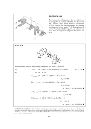 PROPRIETARY MATERIAL. © 2010 The McGraw-Hill Companies, Inc. All rights reserved. No part of this Manual may be displayed,
reproduced or distributed in any form or by any means, without the prior written permission of the publisher, or used beyond the limited
distribution to teachers and educators permitted by McGraw-Hill for their individual course preparation. If you are a student using this Manual,
you are using it without permission.
447
PROBLEM 4.94
Two transmission belts pass over sheaves welded to an
axle supported by bearings at B and D. The sheave at A
has a radius of 2.5 in., and the sheave at C has a radius
of 2 in. Knowing that the system rotates at a constant
rate, determine (a) the tension T, (b) the reactions at B
and D. Assume that the bearing at D does not exert any
axial thrust and neglect the weights of the sheaves and
axle.
SOLUTION
Assume moment reactions at the bearing supports are zero. From f.b.d. of shaft
(a) -axis 0: (24 lb 18 lb)(5 in.) (30 lb )(4 in.) 0xM TΣ = − + − = 37.5 lbT = W
(b) 0: 0x xF BΣ = =
( -axis) 0: (30 lb 37.5 lb)(6 in.) (12 in.) 0D z yM BΣ = + − =
33.75 lbyB =
( -axis) 0: (24 lb 18 lb)(20 in.) (12 in.) 0D y zM BΣ = + + =
70.0 lbzB = −
or (33.8 lb) (70.0 lb)= −B j k W
( -axis) 0: (30 lb 37.5 lb)(6 in.) (12 in.) 0B z yM DΣ = − + + =
33.75 lbyD =
( -axis) 0: (24 lb 18 lb)(8 in.) (12 in.) 0B y zM DΣ = + + =
28.0 lbzD = −
or (33.8 lb) (28.0 lb)= −D j k W
 