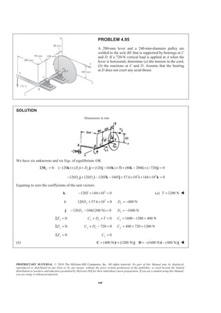 PROPRIETARY MATERIAL. © 2010 The McGraw-Hill Companies, Inc. All rights reserved. No part of this Manual may be displayed,
reproduced or distributed in any form or by any means, without the prior written permission of the publisher, or used beyond the limited
distribution to teachers and educators permitted by McGraw-Hill for their individual course preparation. If you are a student using this Manual,
you are using it without permission.
448
PROBLEM 4.95
A 200-mm lever and a 240-mm-diameter pulley are
welded to the axle BE that is supported by bearings at C
and D. If a 720-N vertical load is applied at A when the
lever is horizontal, determine (a) the tension in the cord,
(b) the reactions at C and D. Assume that the bearing
at D does not exert any axial thrust.
SOLUTION
Dimensions in mm
We have six unknowns and six Eqs. of equilibrium–OK
0: ( 120 ) ( ) (120 160 ) (80 200 ) ( 720 ) 0C x yD D TΣ = − × + + − × + − × − =M k i j j k i k i j
3 3
120 120 120 160 57.6 10 144 10 0x yD D T T− + − − + × + × =j i k j i k
Equating to zero the coefficients of the unit vectors:
:k 3
120 144 10 0T− + × = (a) 1200 NT = W
:i 3
120 57.6 10 0 480 Ny yD D+ × = = −
: 120 160(1200 N) 0xD− − =j 1600 NxD = −
0:xFΣ = 0x xC D T+ + = 1600 1200 400 NxC = − =
0:yFΣ = 720 0y yC D+ − = 480 720 1200 NyC = + =
0:zFΣ = 0zC =
(b) (400 N) (1200 N) (1600 N) (480 N)= + = − −C i j D i j W
 