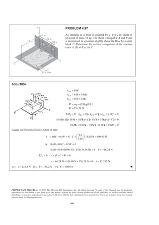 PROPRIETARY MATERIAL. © 2010 The McGraw-Hill Companies, Inc. All rights reserved. No part of this Manual may be displayed,
reproduced or distributed in any form or by any means, without the prior written permission of the publisher, or used beyond the limited
distribution to teachers and educators permitted by McGraw-Hill for their individual course preparation. If you are a student using this Manual,
you are using it without permission.
450
PROBLEM 4.97
An opening in a floor is covered by a 1 1.2-m× sheet of
plywood of mass 18 kg. The sheet is hinged at A and B and
is maintained in a position slightly above the floor by a small
block C. Determine the vertical component of the reaction
(a) at A, (b) at B, (c) at C.
SOLUTION
/
/
/
0.6
0.8 1.05
0.3 0.6
B A
C A
G A
=
= +
= +
r i
r i k
r i k
(18 kg)9.81
176.58 N
W mg
W
= =
=
/ / /0: ( ) 0A B A C A G AM B C WΣ = × + × + × − =r j r j r j
(0.6 ) (0.8 1.05 ) (0.3 0.6 ) ( ) 0B C W× + + × + + × − =i j i k j i k j
0.6 0.8 1.05 0.3 0.6 0B C C W W+ − − + =k k i k i
Equate coefficients of unit vectors of zero:
0.6
: 1.05 0.6 0 176.58 N 100.90 N
1.05
C W C
§ ·
+ = = =¨ ¸
© ¹
i
: 0.6 0.8 0.3 0B C W+ − =k
0.6 0.8(100.90 N) 0.3(176.58 N) 0 46.24 NB B+ − = = −
0: 0yF A B C WΣ = + + − =
46.24 N 100.90 N 176.58 N 0 121.92 NA A− + + = =
( ) 121.9 N ( ) 46.2 N ( ) 100.9 Na A b B c C= = − = W
 