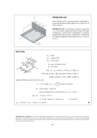 PROPRIETARY MATERIAL. © 2010 The McGraw-Hill Companies, Inc. All rights reserved. No part of this Manual may be displayed,
reproduced or distributed in any form or by any means, without the prior written permission of the publisher, or used beyond the limited
distribution to teachers and educators permitted by McGraw-Hill for their individual course preparation. If you are a student using this Manual,
you are using it without permission.
451
PROBLEM 4.98
Solve Problem 4.97, assuming that the small block C
is moved and placed under edge DE at a point 0.15 m
from corner E.
PROBLEM 4.97 An opening in a floor is covered by
a 1 1.2-m× sheet of plywood of mass 18 kg. The sheet
is hinged at A and B and is maintained in a position
slightly above the floor by a small block C. Determine
the vertical component of the reaction (a) at A, (b) at B,
(c) at C.
SOLUTION
/
/
/
0.6
0.65 1.2
0.3 0.6
B A
C A
G A
=
= +
= +
r i
r i k
r i k
2
(18 kg) 9.81 m/s
176.58 N
W mg
W
= =
=
/ / /0: ( ) 0A B A C A G AM B C WΣ = × + × + × − =r j r j r j
0.6 (0.65 1.2 ) (0.3 0.6 ) ( ) 0B C W× + + × + + × − =i j i k j i k j
0.6 0.65 1.2 0.3 0.6 0B C C W W+ − − + =k k i k i
Equate coefficients of unit vectors to zero:
0.6
: 1.2 0.6 0 176.58 N 88.29 N
1.2
C W C
§ ·
− + = = =¨ ¸
© ¹
i
: 0.6 0.65 0.3 0B C W+ − =k
0.6 0.65(88.29 N) 0.3(176.58 N) 0 7.36 NB B+ − = = −
0: 0yF A B C WΣ = + + − =
7.36 N 88.29 N 176.58 N 0 95.648 NA A− + − = =
( ) 95.6 N ( ) 7.36 N ( ) 88.3 Na A b c= − W
 