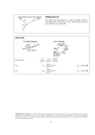 PROPRIETARY MATERIAL. © 2010 The McGraw-Hill Companies, Inc. All rights reserved. No part of this Manual may be displayed,
reproduced or distributed in any form or by any means, without the prior written permission of the publisher, or used beyond the limited
distribution to teachers and educators permitted by McGraw-Hill for their individual course preparation. If you are a student using this Manual,
you are using it without permission.
47
PROBLEM 2.45
Two cables are tied together at C and are loaded as shown.
Knowing that P = 500 N and α = 60°, determine the tension in
(a) in cable AC, (b) in cable BC.
SOLUTION
Free-Body Diagram Force Triangle
Law of sines:
500 N
sin35 sin 75 sin70°
AC BCT T
= =
° °
(a)
500 N
sin35
sin 70
ACT = °
°
305 NACT = W
(b)
500 N
sin 75
sin 70
BCT = °
°
514 NBCT = W
 