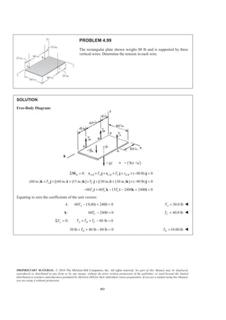 PROPRIETARY MATERIAL. © 2010 The McGraw-Hill Companies, Inc. All rights reserved. No part of this Manual may be displayed,
reproduced or distributed in any form or by any means, without the prior written permission of the publisher, or used beyond the limited
distribution to teachers and educators permitted by McGraw-Hill for their individual course preparation. If you are a student using this Manual,
you are using it without permission.
452
PROBLEM 4.99
The rectangular plate shown weighs 80 lb and is supported by three
vertical wires. Determine the tension in each wire.
SOLUTION
Free-Body Diagram:
/ / /0: ( 80 lb) 0B A B A C B C G BT T rΣ = × + × + × − =M r j r j j
(60 in.) [(60 in.) (15 in.) ] [(30 in.) (30 in.) ] ( 80 lb) 0A CT T× + + × + + × − =k j i k j i k j
60 60 15 2400 2400 0A C CT T T− + − − + =i k i k i
Equating to zero the coefficients of the unit vectors:
:i 60 15(40) 2400 0AT − + = 30.0 lbAT = W
:k 60 2400 0CT − = 40.0 lbCT = W
0:yFΣ = 80 lb 0A B CT T T+ + − =
30 lb 40 lb 80 lb 0BT+ + − = 10.00 lbBT = W
 