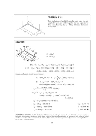 PROPRIETARY MATERIAL. © 2010 The McGraw-Hill Companies, Inc. All rights reserved. No part of this Manual may be displayed,
reproduced or distributed in any form or by any means, without the prior written permission of the publisher, or used beyond the limited
distribution to teachers and educators permitted by McGraw-Hill for their individual course preparation. If you are a student using this Manual,
you are using it without permission.
455
PROBLEM 4.101
Two steel pipes AB and BC, each having a mass per unit
length of 8 kg/m, are welded together at B and supported by
three wires. Knowing that 0.4 m,a = determine the tension
in each wire.
SOLUTION
1
2
0.6
1.2
W m g
W m g
′=
′=
/ / 1 / 2 /0: ( ) ( ) 0D A D A E D F D C D CM T W W TΣ = × + × − + × − + × =r j r j r j r j
1 2( 0.4 0.6 ) ( 0.4 0.3 ) ( ) 0.2 ( ) 0.8 0A CT W W T− + × + − + × − + × − + × =i k j i k j i j i j
1 1 20.4 0.6 0.4 0.3 0.2 0.8 0A A CT T W W W T− − + + − + =k i k i k k
Equate coefficients of unit vectors to zero:
1 1
1 1
: 0.6 0.3 0; 0.6 0.3
2 2
A AT W T W m g m g′ ′− + = = = =i
1 2: 0.4 0.4 0.2 0.8 0A CT W W T− + − + =k
0.4(0.3 ) 0.4(0.6 ) 0.2(1.2 ) 0.8 0Cm g m g m g T′ ′ ′− + − + =
(0.12 0.24 0.24)
0.15
0.8
C
m g
T m g
′− −
′= =
1 20: 0y A C DF T T T W WΣ = + + − − =
0.3 0.15 0.6 1.2 0
1.35
D
D
m g m g T m g m g
T m g
′ ′ ′ ′+ + − − =
′=
2
(8 kg/m)(9.81m/s ) 78.48 N/mm g′ = =
0.3 0.3 78.45AT m g′= = × 23.5 NAT = W
0.15 0.15 78.45BT m g′= = × 11.77 NBT = W
1.35 1.35 78.45CT m g′= = × 105.9 NCT = W
 