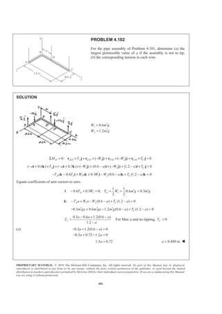 PROPRIETARY MATERIAL. © 2010 The McGraw-Hill Companies, Inc. All rights reserved. No part of this Manual may be displayed,
reproduced or distributed in any form or by any means, without the prior written permission of the publisher, or used beyond the limited
distribution to teachers and educators permitted by McGraw-Hill for their individual course preparation. If you are a student using this Manual,
you are using it without permission.
456
PROBLEM 4.102
For the pipe assembly of Problem 4.101, determine (a) the
largest permissible value of a if the assembly is not to tip,
(b) the corresponding tension in each wire.
SOLUTION
1
2
0.6
1.2
W m g
W m g
′=
′=
/ / 1 / 2 /0: ( ) ( ) 0D A D A E D F D C D CM T W W TΣ = × + × − + × − + × =r j r j r j r j
1 2( 0.6 ) ( 0.3 ) ( ) (0.6 ) ( ) (1.2 ) 0A Ca T a W a W a T− + × + − + × − + − × − + − × =i k j i k j i j i j
1 1 20.6 0.3 (0.6 ) (1.2 ) 0A A CT a T W a W W a T a− − + + − − + − =k i k i k k
Equate coefficients of unit vectors to zero:
1 1
1 1
: 0.6 0.3 0; 0.6 0.3
2 2
A AT W T W m g m g′ ′− + = = = =i
1 2: (0.6 ) (1.2 ) 0A CT a W a W a T a− + − − + − =k
0.3 0.6 1.2 (0.6 ) (1.2 ) 0Cm ga m ga m g a T a′ ′ ′− + − − + − =
0.3 0.6 1.2(0.6 )
1.2
C
a a a
T
a
− + −
=
−
For Max a and no tipping, 0CT =
(a) 0.3 1.2(0.6 ) 0
0.3 0.72 1.2 0
a a
a a
− + − =
− + − =
1.5 0.72a = 0.480 ma = W
 