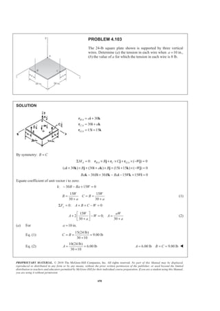 PROPRIETARY MATERIAL. © 2010 The McGraw-Hill Companies, Inc. All rights reserved. No part of this Manual may be displayed,
reproduced or distributed in any form or by any means, without the prior written permission of the publisher, or used beyond the limited
distribution to teachers and educators permitted by McGraw-Hill for their individual course preparation. If you are a student using this Manual,
you are using it without permission.
458
PROBLEM 4.103
The 24-lb square plate shown is supported by three vertical
wires. Determine (a) the tension in each wire when 10a = in.,
(b) the value of a for which the tension in each wire is 8 lb.
SOLUTION
/
/
/
30
30
15 15
B A
C A
G A
a
a
= +
= +
= +
r i k
r i k
r i k
By symmetry: B C=
/ /0: ( ) 0A B A C G AM B C WΣ = × + × + × − =r j r j r j
( 30 ) (30 ) (15 15 ) ( ) 0a B a B W+ × + + × + + × − =i k j i k j i k j
30 30 15 15 0Ba B B Ba W W− + − − + =k i k i k i
Equate coefficient of unit vector i to zero:
: 30 15 0B Ba W− − + =i
15 15
30 30
W W
B C B
a a
= = =
+ +
(1)
0: 0yF A B C WΣ = + + − =
15
2 0;
30 30
W aW
A W A
a a
ª º
+ − = =« »+ +¬ ¼
(2)
(a) For 10 in.a =
Eq. (1)
15(24 lb)
9.00 lb
30 10
C B= = =
+
Eq. (2)
10(24 lb)
6.00 lb
30 10
A = =
+
6.00 lb 9.00 lbA B C= = = W
 
