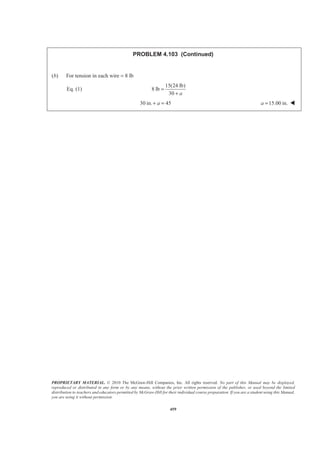 PROPRIETARY MATERIAL. © 2010 The McGraw-Hill Companies, Inc. All rights reserved. No part of this Manual may be displayed,
reproduced or distributed in any form or by any means, without the prior written permission of the publisher, or used beyond the limited
distribution to teachers and educators permitted by McGraw-Hill for their individual course preparation. If you are a student using this Manual,
you are using it without permission.
459
PROBLEM 4.103 (Continued)
(b) For tension in each wire = 8 lb
Eq. (1)
15(24 lb)
8 lb
30 a
=
+
30 in. 45a+ = 15.00 in.a = W
 