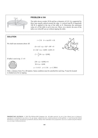 PROPRIETARY MATERIAL. © 2010 The McGraw-Hill Companies, Inc. All rights reserved. No part of this Manual may be displayed,
reproduced or distributed in any form or by any means, without the prior written permission of the publisher, or used beyond the limited
distribution to teachers and educators permitted by McGraw-Hill for their individual course preparation. If you are a student using this Manual,
you are using it without permission.
460
PROBLEM 4.104
The table shown weighs 30 lb and has a diameter of 4 ft. It is supported by
three legs equally spaced around the edge. A vertical load P of magnitude
100 lb is applied to the top of the table at D. Determine the maximum
value of a if the table is not to tip over. Show, on a sketch, the area of the
table over which P can act without tipping the table.
SOLUTION
2 ft sin30 1ftr b r= = ° =
We shall sum moments about AB.
( ) ( ) 0b r C a b P bW+ + − − =
(1 2) ( 1)100 (1)30 0C a+ + − − =
1
[30 ( 1)100]
3
C a= − −
If table is not to tip, 0C Ն
[30 ( 1)100] 0
30 ( 1)100
a
a
− −
−
Ն
Ն
1 0.3 1.3 ft 1.300 fta a a− =Յ Յ
Only⊥ distance from P to AB matters. Same condition must be satisfied for each leg. P must be located
in shaded area for no tipping
 