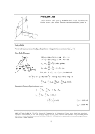 PROPRIETARY MATERIAL. © 2010 The McGraw-Hill Companies, Inc. All rights reserved. No part of this Manual may be displayed,
reproduced or distributed in any form or by any means, without the prior written permission of the publisher, or used beyond the limited
distribution to teachers and educators permitted by McGraw-Hill for their individual course preparation. If you are a student using this Manual,
you are using it without permission.
461
PROBLEM 4.105
A 10-ft boom is acted upon by the 840-lb force shown. Determine the
tension in each cable and the reaction at the ball-and-socket joint at A.
SOLUTION
We have five unknowns and six Eqs. of equilibrium but equilibrium is maintained ( 0).xMΣ =
Free-Body Diagram:
( 6 ft) (7 ft) (6 ft) 11ft
( 6 ft) (7 ft) (6 ft) 11ft
( 6 7 6 )
11
( 6 7 6 )
11
BD
BD BD
BE
BE BE
BD BD
BE BE
TBD
T T
BD
TBE
T T
BE
= − + + =
= − + − =
= = − + +
= = − + −
i j k
i j k
i j k
i j k
JJJG
JJJG
JJJG
0: ( 840 ) 0A B BD B BE CM T TΣ = × + × + × − =r r r j
6 ( 6 7 6 ) 6 ( 6 7 6 ) 10 ( 840 ) 0
11 11
BD BET T
× − + + + × − + − + × − =i i j k i i j k i j
42 36 42 36
8400
11 11 11 11
BD BD BE BET T T T− + + −k j k j k
Equate coefficients of unit vectors to zero.
36 36
: 0
11 11
BD BE BE BDT T T T− + = =i
42 42
: 8400 0
11 11
BD BET T+ − =k
42
2 8400
11
BDT
§ ·
=¨ ¸
© ¹
1100 lbBDT = W
1100 lbBET = W
 
