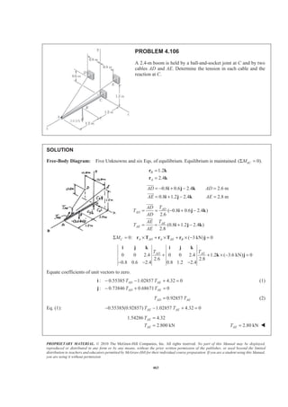 PROPRIETARY MATERIAL. © 2010 The McGraw-Hill Companies, Inc. All rights reserved. No part of this Manual may be displayed,
reproduced or distributed in any form or by any means, without the prior written permission of the publisher, or used beyond the limited
distribution to teachers and educators permitted by McGraw-Hill for their individual course preparation. If you are a student using this Manual,
you are using it without permission.
463
PROBLEM 4.106
A 2.4-m boom is held by a ball-and-socket joint at C and by two
cables AD and AE. Determine the tension in each cable and the
reaction at C.
SOLUTION
Free-Body Diagram: Five Unknowns and six Eqs. of equilibrium. Equilibrium is maintained ( 0).ACMΣ =
1.2
2.4
B
A
=
=
r k
r k
0.8 0.6 2.4 2.6 m
0.8 1.2 2.4 2.8 m
AD AD
AE AE
= − + − =
= + − =
i j k
i j k
JJJG
JJJG
( 0.8 0.6 2.4 )
2.6
(0.8 1.2 2.4 )
2.8
AD
AD
AE
AE
TAD
T
AD
TAE
T
AE
= = − + −
= = + −
i j k
i j k
JJJG
JJJG
0: ( 3 kN) 0C A AD A AE BMΣ = × + × + × − =r T r T r j
0 0 2.4 0 0 2.4 1.2 ( 3.6 kN) 0
2.6 2.8
0.8 0.6 2.4 0.8 1.2 2.4
AD AET T
+ + × − =
− − −
i j k i j k
k j
Equate coefficients of unit vectors to zero.
: 0.55385 1.02857 4.32 0
: 0.73846 0.68671 0
AD AE
AD AE
T T
T T
− − + =
− + =
i
j
(1)
0.92857AD AET T= (2)
Eq. (1): 0.55385(0.92857) 1.02857 4.32 0AE AET T− − + =
1.54286 4.32
2.800 kN
AE
AE
T
T
=
= 2.80 kNAET = W
 