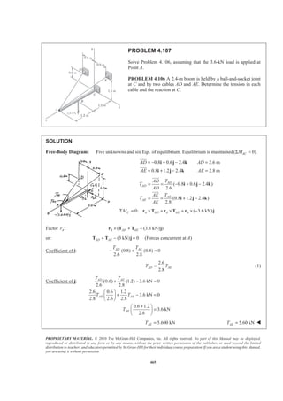 PROPRIETARY MATERIAL. © 2010 The McGraw-Hill Companies, Inc. All rights reserved. No part of this Manual may be displayed,
reproduced or distributed in any form or by any means, without the prior written permission of the publisher, or used beyond the limited
distribution to teachers and educators permitted by McGraw-Hill for their individual course preparation. If you are a student using this Manual,
you are using it without permission.
465
PROBLEM 4.107
Solve Problem 4.106, assuming that the 3.6-kN load is applied at
Point A.
PROBLEM 4.106 A 2.4-m boom is held by a ball-and-socket joint
at C and by two cables AD and AE. Determine the tension in each
cable and the reaction at C.
SOLUTION
Free-Body Diagram: Five unknowns and six Eqs. of equilibrium. Equilibrium is maintained( 0).ACMΣ =
0.8 0.6 2.4 2.6 m
0.8 1.2 2.4 2.8 m
AD AD
AE AE
= − + − =
= + − =
i j k
i j k
JJJG
JJJG
( 0.8 0.6 2.4 )
2.6
(0.8 1.2 2.4 )
2.8
AD
AD
AE
AE
TAD
T
AD
TAE
T
AE
= = − + −
= = + −
i j k
i j k
JJJG
JJJG
0: ( 3.6 kN)C A AD A AE AMΣ = × + × + × −r T r T r j
Factor :Ar ( (3.6 kN) )A AD AE× + −r T T j
or: (3 kN) 0AD AE+ − =T T j (Forces concurrent at A)
Coefficient of i: (0.8) (0.8) 0
2.6 2.8
AD AET T
− + =
2.6
2.8
AD AET T= (1)
Coefficient of j: (0.6) (1.2) 3.6 kN 0
2.6 2.8
2.6 0.6 1.2
3.6 kN 0
2.8 2.6 2.8
0.6 1.2
3.6 kN
2.8
AD AE
AE AE
AE
T T
T T
T
+ − =
§ ·
+ − =¨ ¸
© ¹
+§ ·
=¨ ¸
© ¹
5.600 kNAET = 5.60 kNAET = W
 
