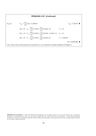 PROPRIETARY MATERIAL. © 2010 The McGraw-Hill Companies, Inc. All rights reserved. No part of this Manual may be displayed,
reproduced or distributed in any form or by any means, without the prior written permission of the publisher, or used beyond the limited
distribution to teachers and educators permitted by McGraw-Hill for their individual course preparation. If you are a student using this Manual,
you are using it without permission.
466
PROBLEM 4.107 (Continued)
Eq. (1):
2.6
(5.6) 5.200 kN
2.8
ADT = = 5.20 kNADT = W
0.8 0.8
0: (5.2 kN) (5.6 kN) 0; 0
2.6 2.8
0.6 1.2
0: (5.2 kN) (5.6 kN) 3.6 kN 0 0
2.6 2.8
2.4 2.4
0: (5.2 kN) (5.6 kN) 0 9.60 kN
2.6 2.8
x x x
y y y
z z z
F C C
F C C
F C C
Σ = − + = =
Σ = + + − = =
Σ = − − = =
(9.60 kN)=C k W
Note: Since forces and reaction are concurrent at A, we could have used the methods of Chapter 2.
 
