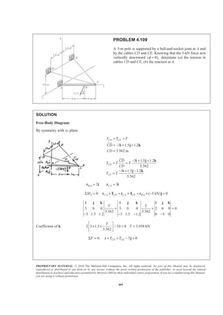 PROPRIETARY MATERIAL. © 2010 The McGraw-Hill Companies, Inc. All rights reserved. No part of this Manual may be displayed,
reproduced or distributed in any form or by any means, without the prior written permission of the publisher, or used beyond the limited
distribution to teachers and educators permitted by McGraw-Hill for their individual course preparation. If you are a student using this Manual,
you are using it without permission.
469
PROBLEM 4.109
A 3-m pole is supported by a ball-and-socket joint at A and
by the cables CD and CE. Knowing that the 5-kN force acts
vertically downward ( 0),φ = determine (a) the tension in
cables CD and CE, (b) the reaction at A.
SOLUTION
Free-Body Diagram:
By symmetry with xy plane
3 1.5 1.2
3.562 m
CD CET T T
CD
CD
= =
= − + +
=
i j k
JJJG
3 1.5 1.2
3.562
3 1.5 1.2
3.562
CD
CE
CD
T T T
CD
T T
− + +
= =
− + −
=
i j k
i j k
JJJK
/ /2 3B A C A= =r i r i
/ / /0: ( 5 kN) 0A C A CD C A CE B AMΣ = × + × + × − =r T r T r j
3 0 0 3 0 0 2 0 0 0
3.562 3.562
3 1.5 1.2 3 1.5 1.2 0 5 0
T T
+ + =
− − − −
i j k i j k i j k
Coefficient of k: 2 3 1.5 10 0 3.958 kN
3.562
T
T
ª º
× × − = =« »
¬ ¼
0: 5 0CD CEF A T TΣ = + + − =j
 