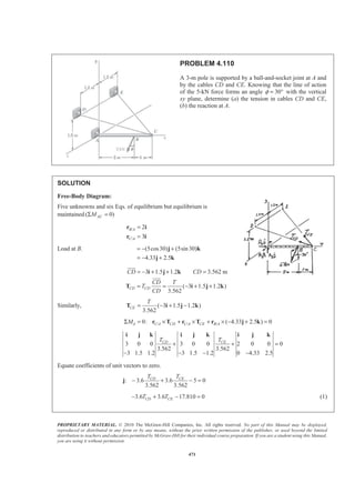 PROPRIETARY MATERIAL. © 2010 The McGraw-Hill Companies, Inc. All rights reserved. No part of this Manual may be displayed,
reproduced or distributed in any form or by any means, without the prior written permission of the publisher, or used beyond the limited
distribution to teachers and educators permitted by McGraw-Hill for their individual course preparation. If you are a student using this Manual,
you are using it without permission.
471
PROBLEM 4.110
A 3-m pole is supported by a ball-and-socket joint at A and
by the cables CD and CE. Knowing that the line of action
of the 5-kN force forms an angle 30φ = ° with the vertical
xy plane, determine (a) the tension in cables CD and CE,
(b) the reaction at A.
SOLUTION
Free-Body Diagram:
Five unknowns and six Eqs. of equilibrium but equilibrium is
maintained ( 0)ACMΣ =
/
/
2
3
B A
C A
=
=
r i
r i
Load at B. (5cos30) (5sin30)
4.33 2.5
= − +
= − +
j k
j k
3 1.5 1.2 3.562 m
( 3 1.5 1.2 )
3.562
CD CD
CD CD
CD T
T
CD
= − + + =
= = − + +
i j k
T i j k
JJJG
JJJG
Similarly, ( 3 1.5 1.2 )
3.562
CE
T
= − + −T i j k
/ / /0: ( 4.33 2.5 ) 0A C A CD C A CE B AMΣ = × + × + × − + =r T r T r j k
3 0 0 3 0 0 2 0 0 0
3.562 3.562
3 1.5 1.2 3 1.5 1.2 0 4.33 2.5
CD CET T
+ + =
− − − −
i j k i j k i j k
Equate coefficients of unit vectors to zero.
: 3.6 3.6 5 0
3.562 3.562
CD CET T
− + − =j
3.6 3.6 17.810 0CD CET T− + − = (1)
 