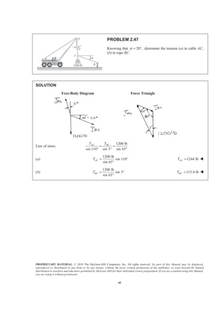 PROPRIETARY MATERIAL. © 2010 The McGraw-Hill Companies, Inc. All rights reserved. No part of this Manual may be displayed,
reproduced or distributed in any form or by any means, without the prior written permission of the publisher, or used beyond the limited
distribution to teachers and educators permitted by McGraw-Hill for their individual course preparation. If you are a student using this Manual,
you are using it without permission.
49
PROBLEM 2.47
Knowing that 20 ,α = ° determine the tension (a) in cable AC,
(b) in rope BC.
SOLUTION
Free-Body Diagram Force Triangle
Law of sines:
1200 lb
sin 110 sin 5 sin 65
AC BCT T
= =
° ° °
(a)
1200 lb
sin 110
sin 65
ACT = °
°
1244 lbACT = W
(b)
1200 lb
sin 5
sin 65
BCT = °
°
115.4 lbBCT = W
 